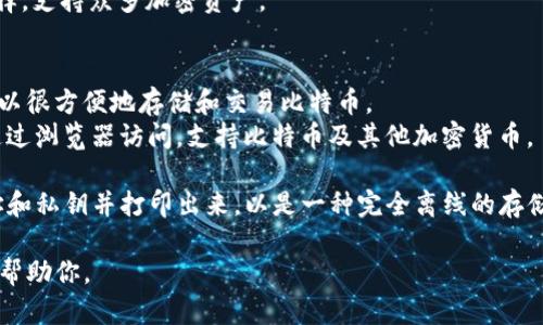 比特币钱包有许多种类和名称，主要可以分为几类：软件钱包（又称为应用钱包）、硬件钱包、纸钱包和在线钱包。每种类型的钱包都有不同的品牌和名称。在这里，我可以列举一些知名的比特币钱包名称：

1. **软件钱包**：
   - **Electrum**：这是一个轻量级钱包，支持比特币和一些其他加密货币，以其快速和安全著称。
   - **Exodus**：这是一款用户友好的桌面和移动钱包，支持多种加密货币，具有直观的用户界面。
   - **Mycelium**：这是一个移动端钱包，以其高级功能和隐私保护闻名，适合有经验的用户。

2. **硬件钱包**：
   - **Ledger Nano S/X**：这两种硬件钱包都支持多种加密货币，以其卓越的安全性而闻名。
   - **Trezor**：这是市场上较早的硬件钱包之一，也是一个非常安全的选择，支持众多加密资产。

3. **在线钱包**：
   - **Coinbase**：作为一个交易所，Coinbase 提供在线钱包服务，用户可以很方便地存储和交易比特币。
   - **Blockchain.com Wallet**：这是一个受欢迎的在线钱包，用户可以通过浏览器访问，支持比特币及其他加密货币。

4. **纸钱包**：纸钱包一般不是软件或服务，但用户可以生成一个比特币地址和私钥并打印出来，以是一种完全离线的存储方式。

如果你有特定需求或对某个钱包功能感兴趣，可以提供更多信息，以便更好地帮助你。